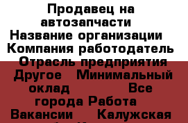 Продавец на автозапчасти › Название организации ­ Компания-работодатель › Отрасль предприятия ­ Другое › Минимальный оклад ­ 30 000 - Все города Работа » Вакансии   . Калужская обл.,Калуга г.